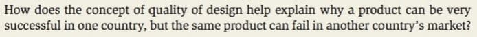 How does the concept of quality of design help explain why a product can be very
successful in one country, but the same product can fail in another country's market?
