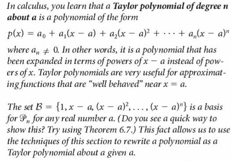 In calculus, you learn that a Taylor polynomial of degree n
about a is a polynomial of the form
p(x) = a, + a,(x - a) + a,(x – a) + ..+ a,(x – a)"
where a, # 0. In other words, it is a polynomial that has
been expanded in terms of powers of x - a instead of pow-
ers of x. Taylor polynomials are very useful for approximat-
ing functions that are "well behaved" near x = a.
The set B = {1, x - a, (x - a),.., (x – a)"} is a basis
for P, for any real number a. (Do you see a quick way to
show this? Try using Theorem 6.7.) This fact allows us to use
the techniques of this section to rewrite a polynomial as a
Taylor polynomial about a given a.
