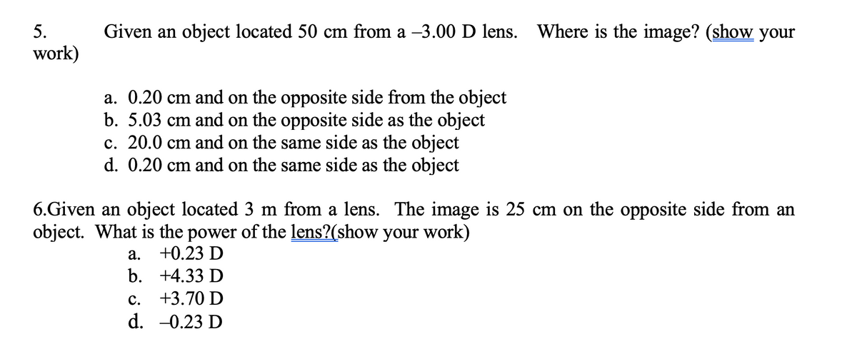 5.
work)
Given an object located 50 cm from a -3.00 D lens. Where is the image? (show your
a. 0.20 cm and on the opposite side from the object
b. 5.03 cm and on the opposite side as the object
c. 20.0 cm and on the same side as the object
d. 0.20 cm and on the same side as the object
6.Given an object located 3 m from a lens. The image is 25 cm on the opposite side from an
object. What is the power of the lens?(show your work)
+0.23 D
+4.33 D
C.
+3.70 D
d. -0.23 D
a.
b.