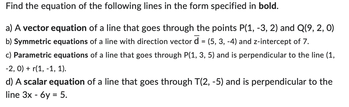 Find the equation of the following lines in the form specified in bold.
a) A vector equation of a line that goes through the points P(1, -3, 2) and Q(9, 2, 0)
b) Symmetric equations of a line with direction vector d = (5, 3, -4) and z-intercept of 7.
c) Parametric equations of a line that goes through P(1, 3, 5) and is perpendicular to the line (1,
-2, 0) + r(1, -1, 1).
d) A scalar equation of a line that goes through T(2, -5) and is perpendicular to the
line 3x - 6y = 5.