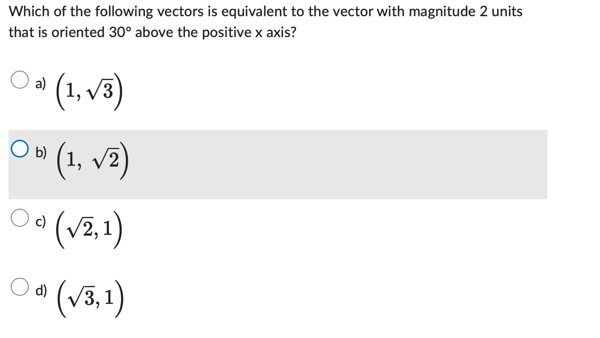 Which of the following vectors is equivalent to the vector with magnitude 2 units
that is oriented 30° above the positive x axis?
a)
(1,√3)
b) (1, √2)
c)
(√2, 1)
(√3,1)
O b)
d)