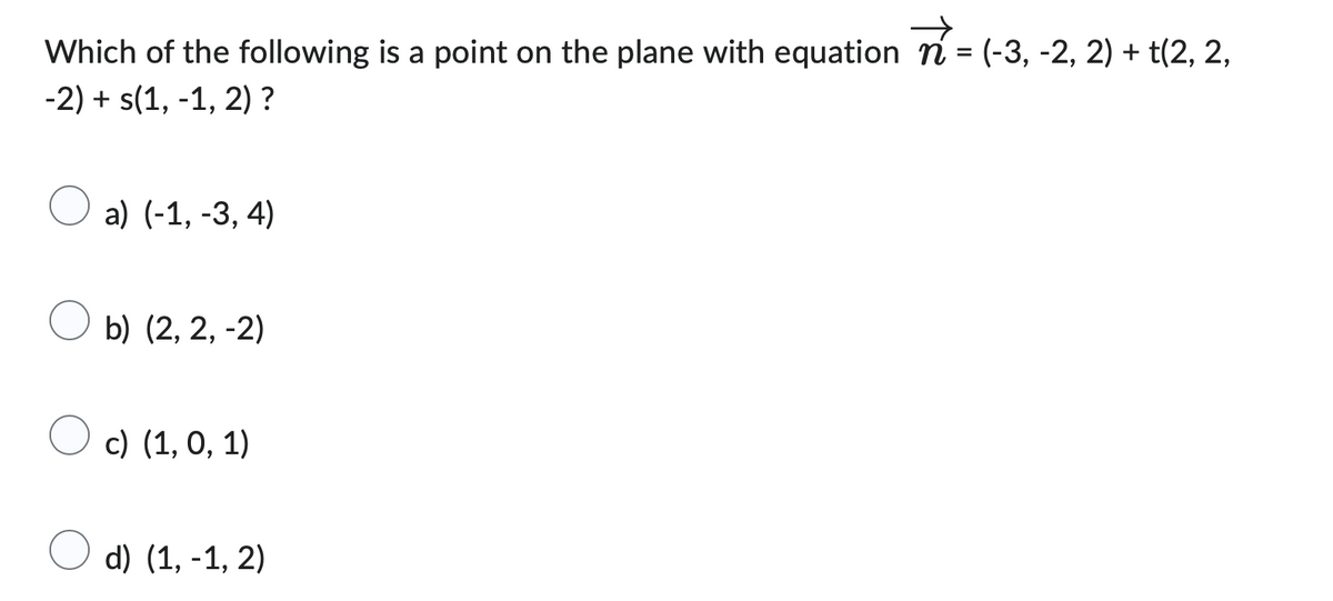 Which of the following is a point on the plane with equation n = (-3, -2, 2) + t(2, 2,
-2) + s(1,-1, 2)?
a) (-1, -3, 4)
b) (2, 2,-2)
c) (1, 0, 1)
d) (1,-1, 2)