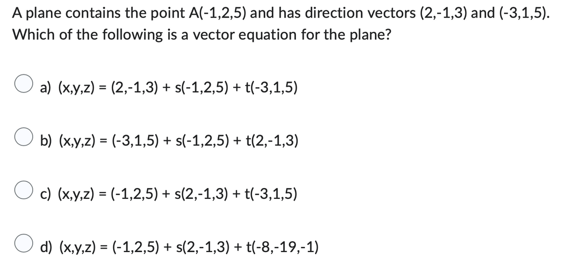 A plane contains the point A(-1,2,5) and has direction vectors (2,-1,3) and (-3,1,5).
Which of the following is a vector equation for the plane?
a) (x,y,z) = (2,-1,3) + s(-1,2,5) + t(-3,1,5)
b) (x,y,z) = (-3,1,5) + s(-1,2,5) + t(2,-1,3)
c) (x,y,z) = (-1,2,5) + s(2,-1,3) + (-3,1,5)
d) (x,y,z)= (-1,2,5) + s(2,-1,3) + (-8,-19,-1)