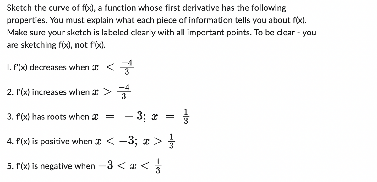 Sketch the curve of f(x), a function whose first derivative has the following
properties. You must explain what each piece of information tells you about f(x).
Make sure your sketch is labeled clearly with all important points. To be clear - you
are sketching f(x), not f'(x).
-4
1. f'(x) decreases when ï <===
2. f'(x) increases when
3. f'(x) has roots when =
- 3; x
=
4. f'(x) is positive when x < −3; x > 1/3
5. f'(x) is negative when −3 < x < 1/
13