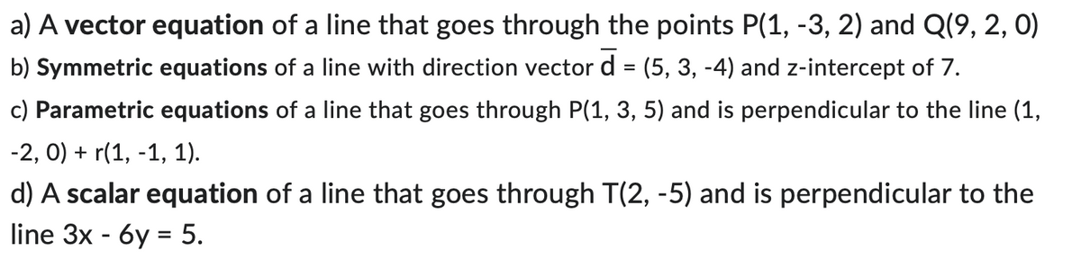a) A vector equation of a line that goes through the points P(1, -3, 2) and Q(9, 2, 0)
b) Symmetric equations of a line with direction vector d = (5, 3, -4) and z-intercept of 7.
c) Parametric equations of a line that goes through P(1, 3, 5) and is perpendicular to the line (1,
-2, 0) + r(1, -1, 1).
d) A scalar equation of a line that goes through T(2, -5) and is perpendicular to the
line 3x - 6y = 5.