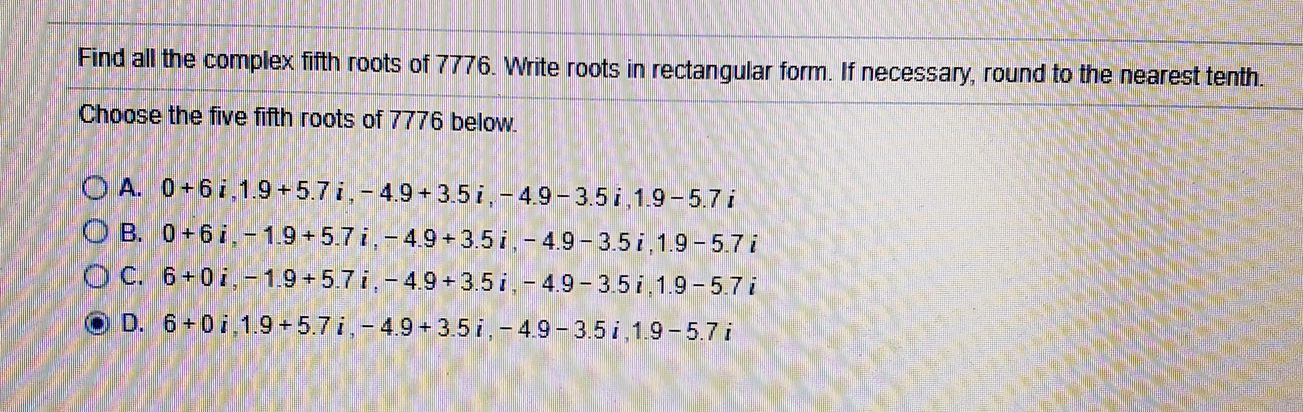 Find all the complex fifth roots of 7776. Write roots in rectangular form. If necessary, round to the nearest tenth.
Choose the five fifth roots of 7776 below.
O A. 0+6i.1.9+5.7i,-4.9 + 3.5 i,-49-3.5 i,1.9-5.7i
O B. 0+6i.-1.9+5.7 i,-4.9+3.5i,-4.9-3.5 i,1.9 -5.7i
OC. 6+0i.-1.9+5.7i,-4.9+3.5 i.- 4.9- 3.5i 1.9-5.7i
O D. 6+07.1.9+5.7 i,- 4.9 + 3.5 i,-49- 3.5 i.1.9-5.7 i
