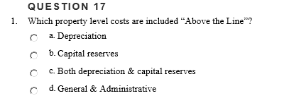 QUESTION 17
1. Which property level costs are included "Above the Line"?
C a. Depreciation
C b. Capital reserves
c. Both depreciation & capital reserves
d. General & Administrative
