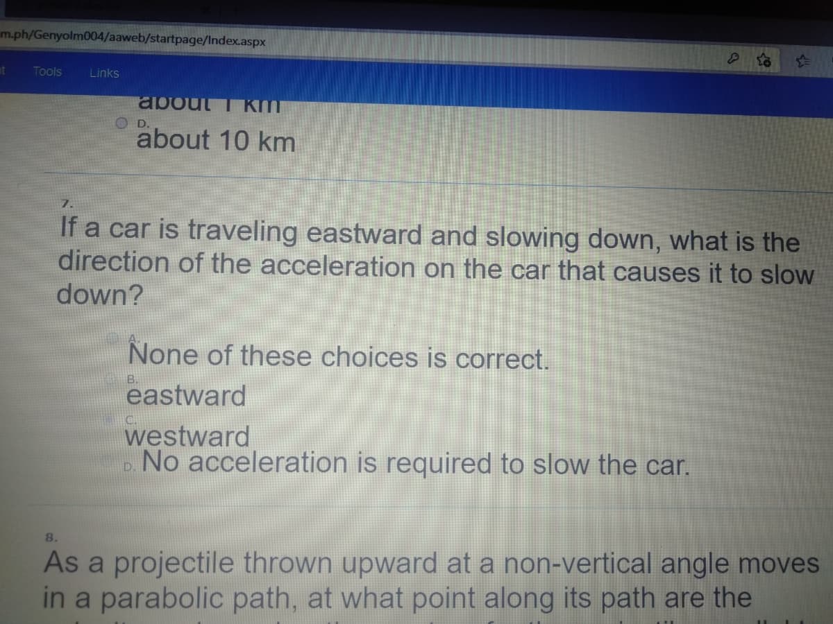 m.ph/Genyolm004/aaweb/startpage/Index.aspx
at
Tools
Links
about T KmT
D.
about 10 km
7.
If a car is traveling eastward and slowing down, what is the
direction of the acceleration on the car that causes it to slow
down?
None of these choices is correct.
eastward
westward
No acceleration is required to slow the car.
8.
As a projectile thrown upward at a non-vertical angle moves
in a parabolic path, at what point along its path are the
