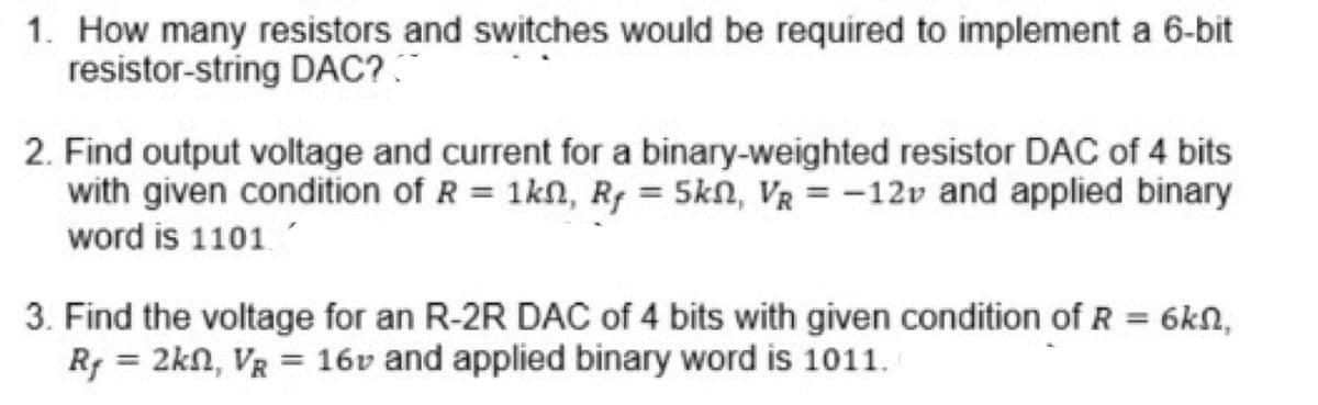 1. How many resistors and switches would be required to implement a 6-bit
resistor-string DAC?
2. Find output voltage and current for a binary-weighted resistor DAC of 4 bits
with given condition of R = 1kn, Rf = 5kn, VR = -12v and applied binary
word is 1101
3. Find the voltage for an R-2R DAC of 4 bits with given condition of R = 6kN,
Rf = 2kn, VR = 16v and applied binary word is 1011.
%3D
