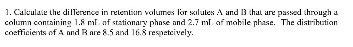 1. Calculate the difference in retention volumes for solutes A and B that are passed through a
column containing 1.8 mL of stationary phase and 2.7 mL of mobile phase. The distribution
coefficients of A and B are 8.5 and 16.8 respetcively.
