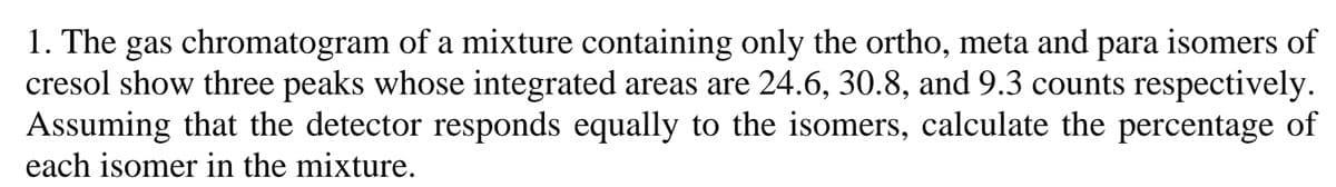 1. The gas chromatogram of a mixture containing only the ortho, meta and para isomers of
cresol show three peaks whose integrated areas are 24.6, 30.8, and 9.3 counts respectively.
Assuming that the detector responds equally to the isomers, calculate the percentage of
each isomer in the mixture.
