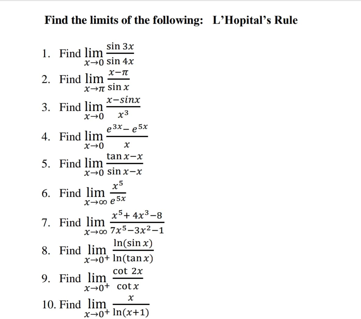 Find the limits of the following: L'Hopital’s Rule
sin 3x
1. Find lim
x→0 sin 4x
X-T
2. Find lim
sin x
х-sinx
3. Find lim
X→0
X3
e 3x
e 5x
4. Find lim
|
X→0
tan x-x
5. Find lim
X→0 sin x-x
6. Find lim
X→0 e 5x
x5+ 4x3 -8
7. Find lim
x→∞ 7x5-3x²-1
In(sin x)
x→0+ In(tan x)
8. Find lim
cot 2x
9. Find lim
x→0+ cotx
10. Find lim
x→0+ In(x+1)
