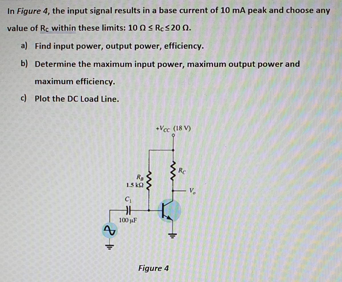 In Figure 4, the input signal results in a base current of 10 mA peak and choose any
value of Rc within these limits: 10 Q < Rc<2 Q.
a) Find input power, output power, efficiency.
b) Determine the maximum input power, maximum output power and
maximum efficiency.
c) Plot the DC Load Line.
+Vcc (18 V)
Rc
RB
1.5 k2
100 µF
Figure 4

