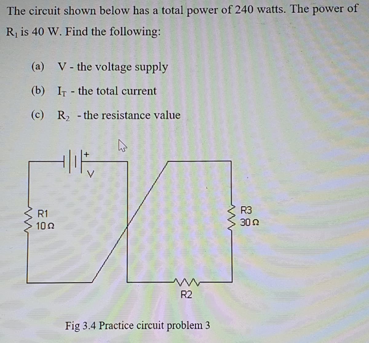 The circuit shown below has a total power of 240 watts. The power of
R is 40 W. Find the following:
(a) V - the voltage supply
(b) IT - the total current
(c) R, - the resistance value
V
R1
R3
100
30 2
R2
Fig 3.4 Practice circuit problem 3
