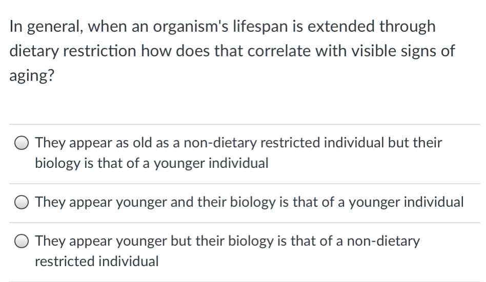 In general, when an organism's lifespan is extended through
dietary restriction how does that correlate with visible signs of
aging?
O They appear as old as a non-dietary restricted individual but their
biology is that of a younger individual
They appear younger and their biology is that of a younger individual
O They appear younger but their biology is that of a non-dietary
restricted individual
