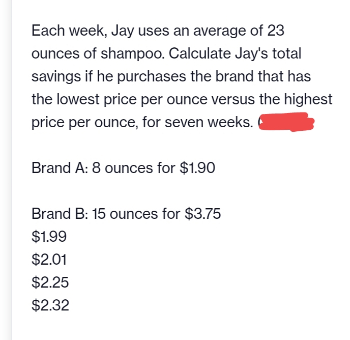Each week, Jay uses an average of 23
ounces of shampoo. Calculate Jay's total
savings if he purchases the brand that has
the lowest price per ounce versus the highest
price per ounce, for seven weeks.
Brand A: 8 ounces for $1.90
Brand B: 15 ounces for $3.75
$1.99
$2.01
$2.25
$2.32