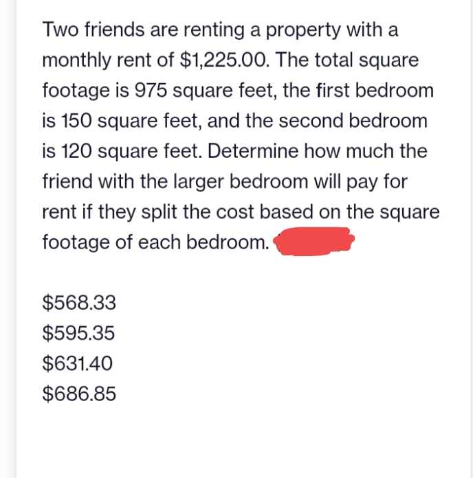 Two friends are renting a property with a
monthly rent of $1,225.00. The total square
footage is 975 square feet, the first bedroom
is 150 square feet, and the second bedroom
is 120 square feet. Determine how much the
friend with the larger bedroom will pay for
rent if they split the cost based on the square
footage of each bedroom.
$568.33
$595.35
$631.40
$686.85