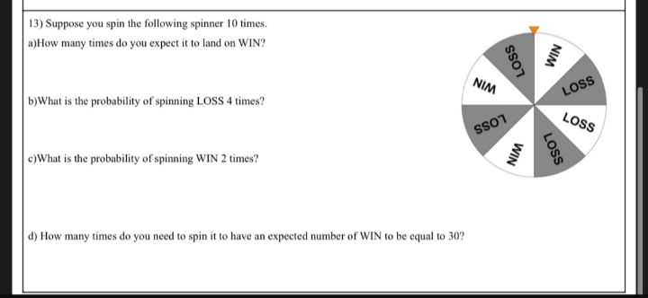 13) Suppose you spin the following spinner 10 times.
a)How many times do you expect it to land on WIN?
b)What is the probability of spinning LOSS 4 times?
c) What is the probability of spinning WIN 2 times?
d) How many times do you need to spin it to have an expected number of WIN to be equal to 30?
NIM
LOSS
SS01
WIN
NIM
LOSS
LOSS
LOSS