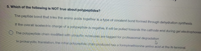 5. Which of the following is NOT true about polypeptides?
The peptide bond that links the amino acids together is a type of covalent bond formed through dehydration synthesis.
If the overall isoelectric charge of a polypeptide is negative, it will be pulled towards the cathode end during gel electrophoresi
O The polypeptide chain modified with ubiquitin molecules are tagged for proteasomal degradation
4
In prokaryotic translation, the initial polypeptide chain produced has a formylmethionine amino acid at the N-terminal.