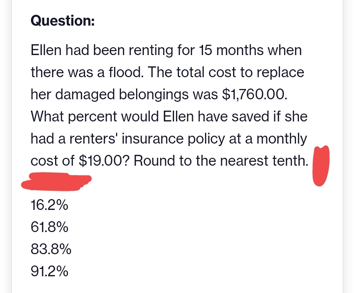 Question:
Ellen had been renting for 15 months when
there was a flood. The total cost to replace
her damaged belongings was $1,760.00.
What percent would Ellen have saved if she
had a renters' insurance policy at a monthly
cost of $19.00? Round to the nearest tenth.
16.2%
61.8%
83.8%
91.2%