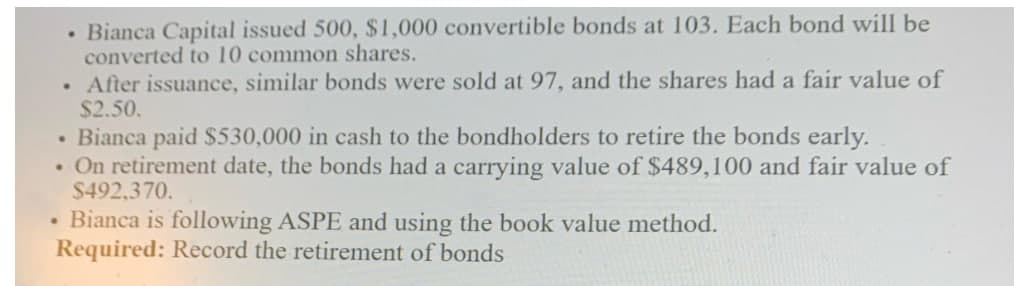 Bianca Capital issued 500, $1,000 convertible bonds at 103. Each bond will be
converted to 10 common shares.
• After issuance, similar bonds were sold at 97, and the shares had a fair value of
$2.50.
• Bianca paid $530,000 in cash to the bondholders to retire the bonds early.
. On retirement date, the bonds had a carrying value of $489,100 and fair value of
$492,370.
.
Bianca is following ASPE and using the book value method.
Required: Record the retirement of bonds