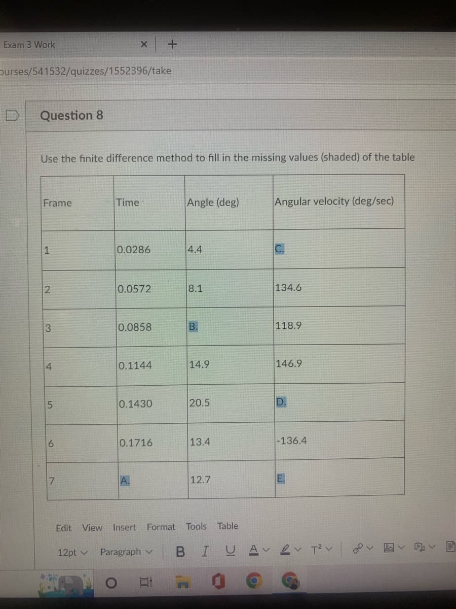 Exam 3 Work
Ourses/541532/quizzes/1552396/take
Question 8
Use the finite difference method to fill in the missing values (shaded) of the table
Frame
1
2
3
4
5
сл
6
7
Edit
12pt
X +
Time
0.0286
0.0572
0.0858
0.1144
0.1430
0.1716
A.
Paragraph
Angle (deg)
5:
4.4
8.1
B.
14.9
20.5
13.4
View Insert Format Tools Table
12.7
B IU
O
Angular velocity (deg/sec)
134.6
118.9
146.9
D.
-136.4
T² V
2
E