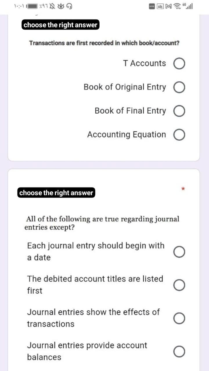 choose the right answer
Transactions are first recorded in which book/account?
T Accounts
Book of Original Entry
Book of Final Entry
Accounting Equation O
choose the right answer
All of the following are true regarding journal
entries except?
Each journal entry should begin with
a date
The debited account titles are listed
first
Journal entries show the effects of
transactions
Journal entries provide account
balances

