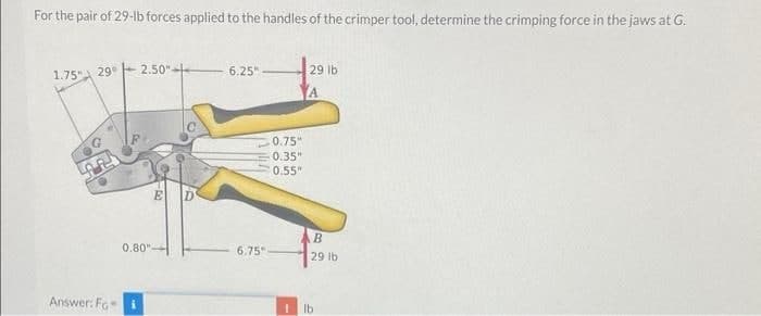 For the pair of 29-Ib forces applied to the handles of the crimper tool, determine the crimping force in the jaws at G.
6.25" -
29 lb
1.75" 29° 2.50"
0.75"
0.35"
0.55"
0.80"
6.75
29 lb
Answer: Fo
Ib
