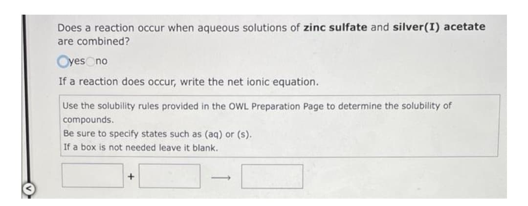 Does a reaction occur when aqueous solutions of zinc sulfate and silver(I) acetate
are combined?
Oyes no
If a reaction does occur, write the net ionic equation.
Use the solubility rules provided in the OWL Preparation Page to determine the solubility of
compounds.
Be sure to specify states such as (aq) or (s).
If a box is not needed leave it blank.
+
->
