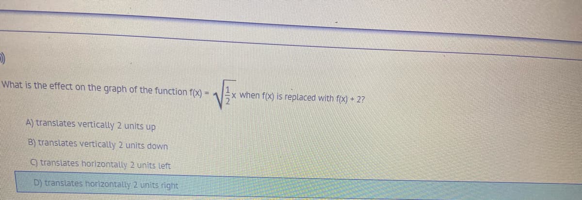 What is the effect on the graph of the function f(x)
x when f(x) is replaced with f(X) + 2?
A) translates vertically 2 units up
B) translates vertically 2 units down
9 translates horizontally 2 units left
D) translates horizontally 2 units right
