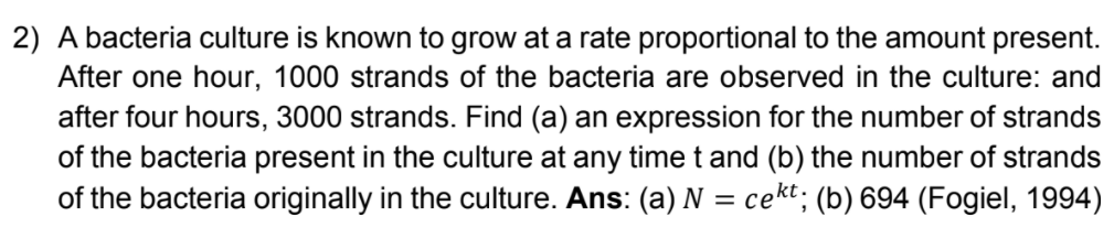 2) A bacteria culture is known to grow at a rate proportional to the amount present.
After one hour, 1000 strands of the bacteria are observed in the culture: and
after four hours, 3000 strands. Find (a) an expression for the number of strands
of the bacteria present in the culture at any timet and (b) the number of strands
of the bacteria originally in the culture. Ans: (a) N = cekt; (b) 694 (Fogiel, 1994)

