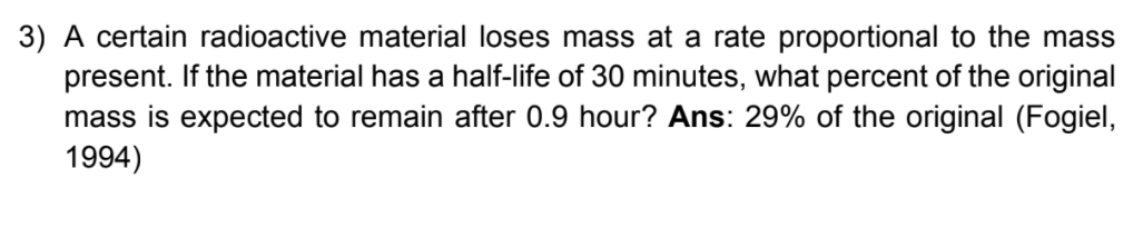 3) A certain radioactive material loses mass at a rate proportional to the mass
present. If the material has a half-life of 30 minutes, what percent of the original
mass is expected to remain after 0.9 hour? Ans: 29% of the original (Fogiel,
1994)
