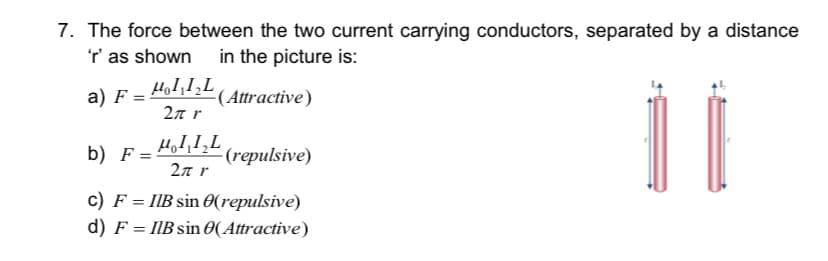 7. The force between the two current carrying conductors, separated by a distance
r' as shown in the picture is:
a) F = Hod112 (Attractive)
2л г
b) F= 41,1,L
(repulsive)
2л г
c) F = IIB sin 0(repulsive)
d) F = IIB sin 0(Attractive)
%3D
