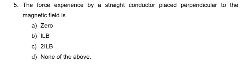 5. The force experience by a straight conductor placed perpendicular to the
magnetic field is
a) Zero
b) ILB
c) 2ILB
d) None of the above.
