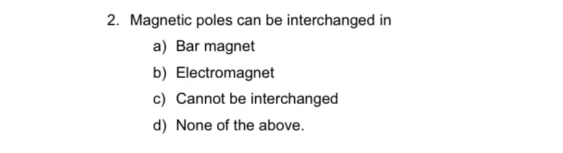 2. Magnetic poles can be interchanged in
a) Bar magnet
b) Electromagnet
c) Cannot be interchanged
d) None of the above.
