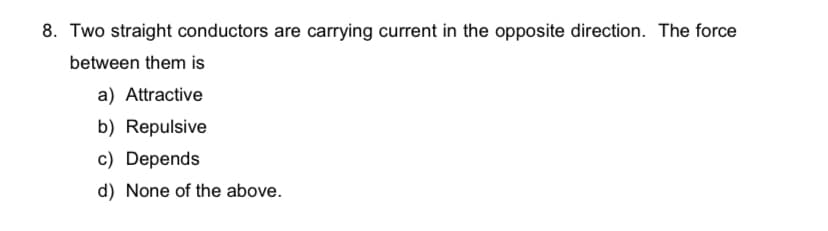 8. Two straight conductors are carrying current in the opposite direction. The force
between them is
a) Attractive
b) Repulsive
c) Depends
d) None of the above.
