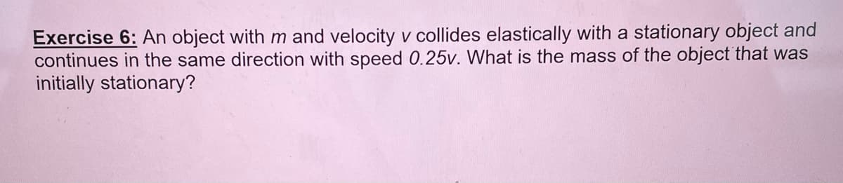 Exercise 6: An object with m and velocity v collides elastically with a stationary object and
continues in the same direction with speed 0.25v. What is the mass of the object that was
initially stationary?
