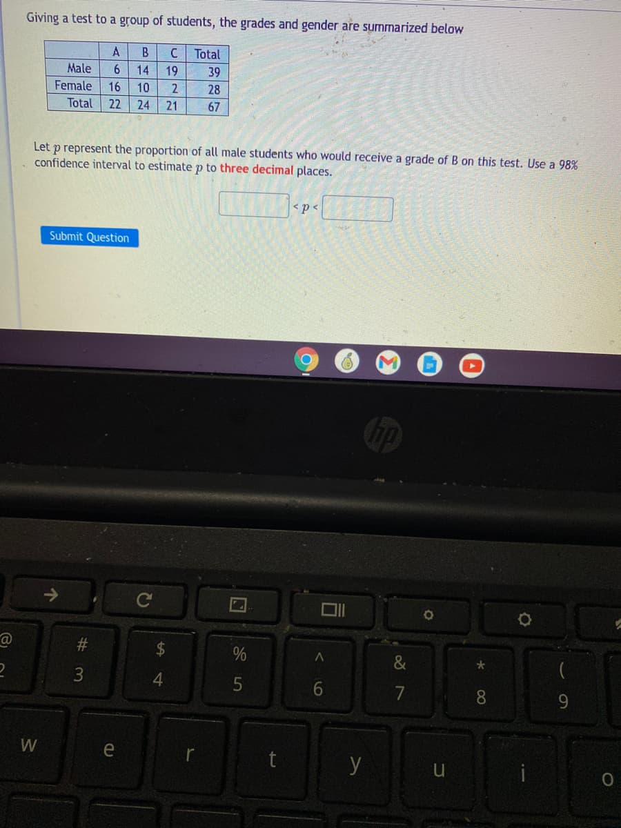 Giving a test to a group of students, the grades and gender are summarized below
A
C.
Total
Male
6.
14
19
39
Female
16
10
28
Total
22
24
21
67
Let p represent the proportion of all male students who would receive a grade of B on this test. Use a 98%
confidence interval to estimatep to three decimal places.
< p <
Submit Question
&
大
3
4
7
8.
9.
e
t
y
6
