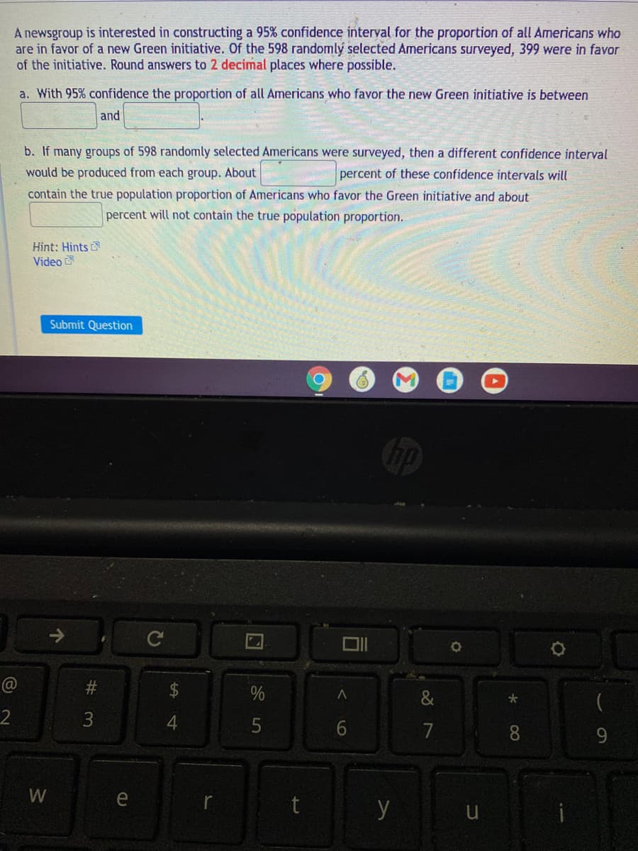 A newsgroup is interested in constructing a 95% confidence interval for the proportion of all Americans who
are in favor of a new Green initiative. Of the 598 randomly selected Americans surveyed, 399 were in favor
of the initiative. Round answers to 2 decimal places where possible.
a. With 95% confidence the proportion of all Americans who favor the new Green initiative is between
and
b. If many groups of 598 randomly selected Americans were surveyed, then a different confidence interval
would be produced from each group. About
percent of these confidence intervals will
contain the true population proportion of Americans who favor the Green initiative and about
percent will not contain the true population proportion.
Hint: Hints
Video
Submit Question
@
24
(
2
3
5
7
9
W
e
y
96
