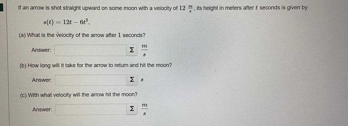 If an arrow is shot straight upward on some moon with a velocity of 12, its height in meters after t seconds is given by
s(t) = 12t - 6t².
(a) What is the velocity of the arrow after 1 seconds?
m
Answer:
Σ
S
(b) How long will it take for the arrow to return and hit the moon?
Answer:
Σ 3
(c) With what velocity will the arrow hit the moon?
m
Answer:
S
W
