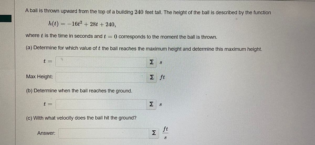 A ball is thrown upward from the top of a building 240 feet tall. The height of the ball is described by the function
h(t) = −16t² + 28t + 240,
where t is the time in seconds and t = 0 corresponds to the moment the ball is thrown.
(a) Determine for which value of t the ball reaches the maximum height and determine this maximum height.
t =
Σ
STABIL
Max Height:
Σ ft
(b) Determine when the ball reaches the ground.
t
S
(c) With what velocity does the ball hit the ground?
Answer:
W
W
ft
S