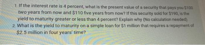 1. If the interest rate is 4 percent, what is the present value of a security that pays you $100
two years from now and $110 five years from now? If this security sold for $190, is the
yield to maturity greater or less than 4 percent? Explain why (No calculation needed)
2. What is the yield to maturity on a simple loan for $1 million that requires a repayment of
$2.5 million in four years' time?

