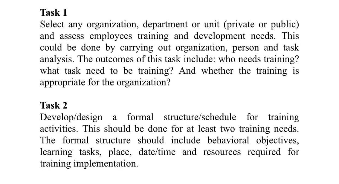 Task 1
Select any organization, department or unit (private or public)
and assess employees training and development needs. This
could be done by carrying out organization, person and task
analysis. The outcomes of this task include: who needs training?
what task need to be training? And whether the training is
appropriate for the organization?
Task 2
formal structure/schedule for training
Develop/design a
activities. This should be done for at least two training needs.
The formal structure should include behavioral objectives,
learning tasks, place, date/time and resources required for
training implementation.
