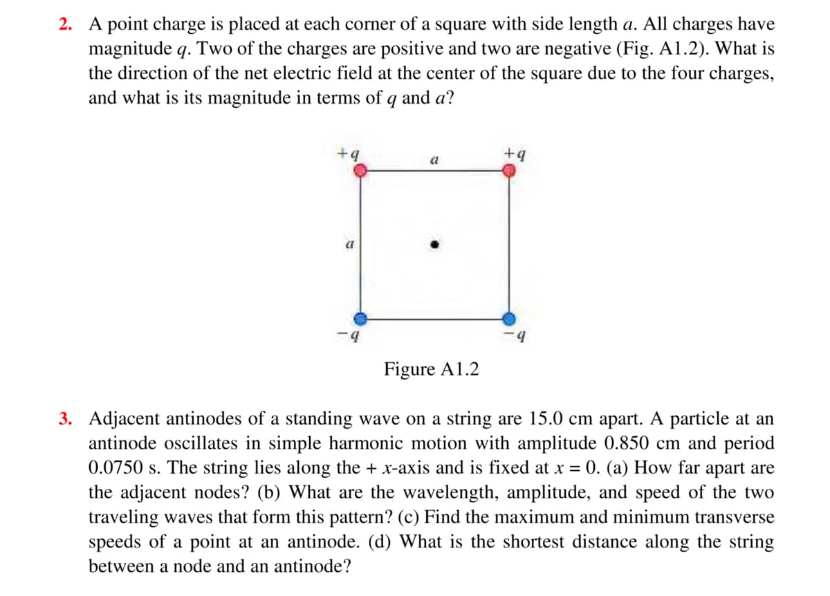 2. A point charge is placed at each corner of a square with side length a. All charges have
magnitude q. Two of the charges are positive and two are negative (Fig. A1.2). What is
the direction of the net electric field at the center of the square due to the four charges,
and what is its magnitude in terms of q and a?
b.
+q
a
a
b.
Figure A1.2
3. Adjacent antinodes of a standing wave on a string are 15.0 cm apart. A particle at an
antinode oscillates in simple harmonic motion with amplitude 0.850 cm and period
0.0750 s. The string lies along the + x-axis and is fixed at x =
the adjacent nodes? (b) What are the wavelength, amplitude, and speed of the two
traveling waves that form this pattern? (c) Find the maximum and minimum transverse
speeds of a point at an antinode. (d) What is the shortest distance along the string
0. (a) How far apart are
between a node and an antinode?
