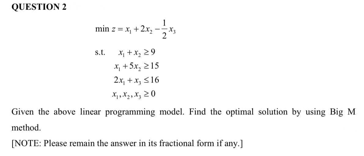 QUESTION 2
1
min z = x, +2x,
X, +x, 29
X; +5x, 215
2x, +x3 <16
s.t.
X1, X2, X; 2 0
Given the above linear programming model. Find the optimal solution by using Big M
method.
[NOTE: Please remain the answer in its fractional form if any.]
