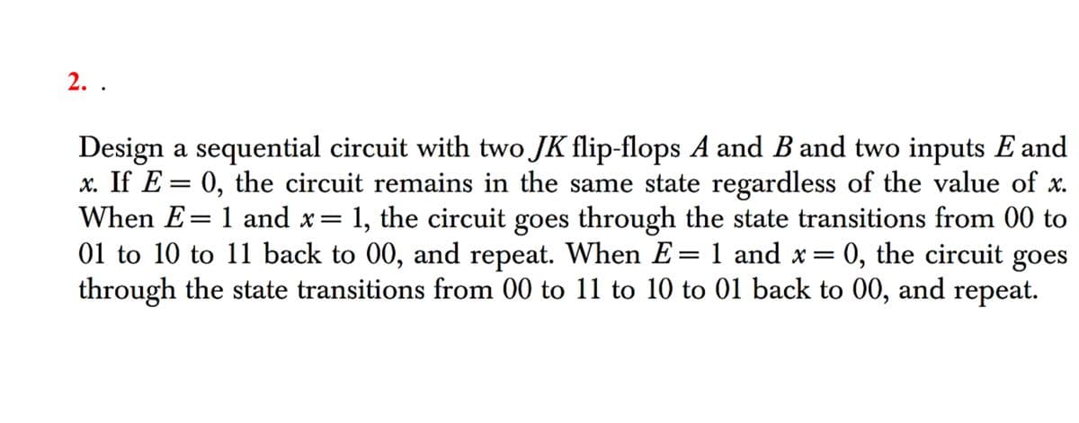 2. .
Design a sequential circuit with two JK flip-flops A and B and two inputs E and
x. If E= 0, the circuit remains in the same state regardless of the value of x.
When E= 1 and x = 1, the circuit goes through the state transitions from 00 to
01 to 10 to 11 back to 00, and repeat. When E= 1 and x =
1 and x = 0, the circuit goes
through the state transitions from 00 to 11 to 10 to 01 back to 00, and repeat.