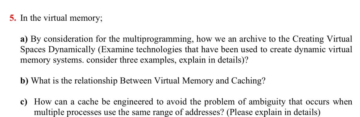 5. In the virtual memory;
a) By consideration for the multiprogramming, how we an archive to the Creating Virtual
Spaces Dynamically (Examine technologies that have been used to create dynamic virtual
memory systems. consider three examples, explain in details)?
b) What is the relationship Between Virtual Memory and Caching?
c) How can a cache be engineered to avoid the problem of ambiguity that occurs when
multiple processes use the same range of addresses? (Please explain in details)