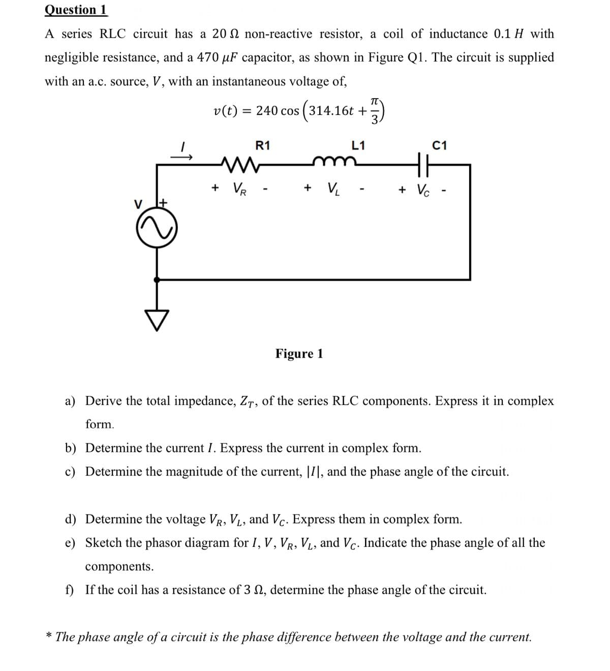 Question 1
A series RLC circuit has a 20 non-reactive resistor, a coil of inductance 0.1 H with
negligible resistance, and a 470 µF capacitor, as shown in Figure Q1. The circuit is supplied
with an a.c. source, V, with an instantaneous voltage of,
v(t) = 240 cos (314.16t +
R1
L1
C1
+ VR
+ V₁
+ Vc
V
Figure 1
a) Derive the total impedance, ZT, of the series RLC components. Express it in complex
form.
b) Determine the current I. Express the current in complex form.
c) Determine the magnitude of the current, [I], and the phase angle of the circuit.
d) Determine the voltage VR, VL, and Vc. Express them in complex form.
e) Sketch the phasor diagram for I, V, VR, VL, and Vc. Indicate the phase angle of all the
components.
f) If the coil has a resistance of 3 , determine the phase angle of the circuit.
*The phase angle of a circuit is the phase difference between the voltage and the current.