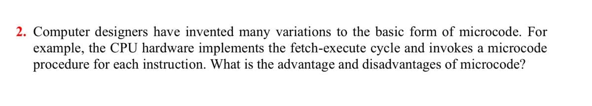 2. Computer designers have invented many variations to the basic form of microcode. For
example, the CPU hardware implements the fetch-execute cycle and invokes a microcode
procedure for each instruction. What is the advantage and disadvantages of microcode?