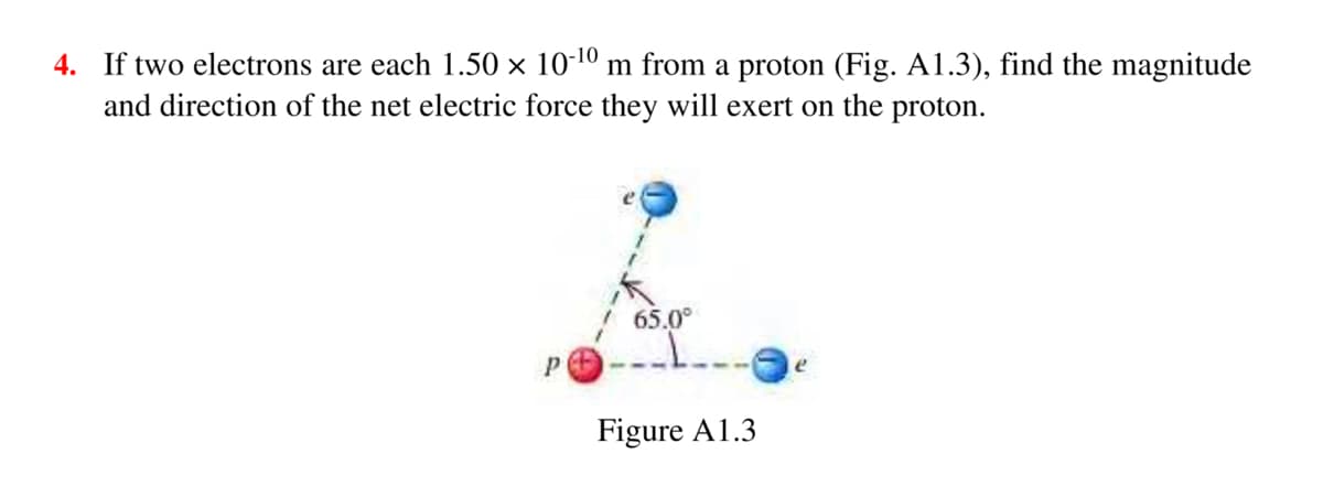 4. If two electrons are each 1.50 × 10-10 m from a proton (Fig. A1.3), find the magnitude
and direction of the net electric force they will exert on the proton.
65.0°
Figure A1.3
